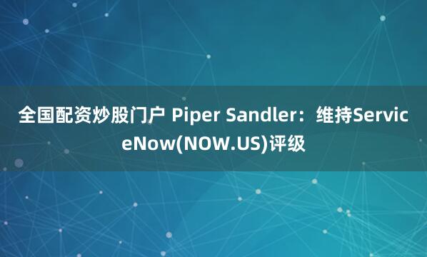 全国配资炒股门户 Piper Sandler：维持ServiceNow(NOW.US)评级