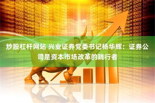 炒股杠杆网站 兴业证券党委书记杨华辉：证券公司是资本市场改革的践行者