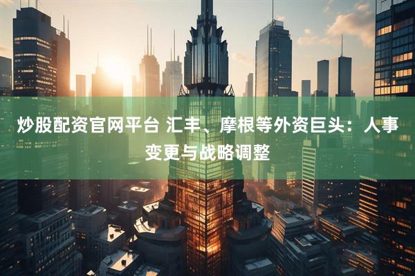 炒股配资官网平台 汇丰、摩根等外资巨头：人事变更与战略调整