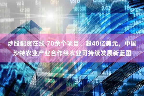 炒股配资在线 70余个项目、超40亿美元，中国沙特农业产业合作绘农业可持续发展新蓝图