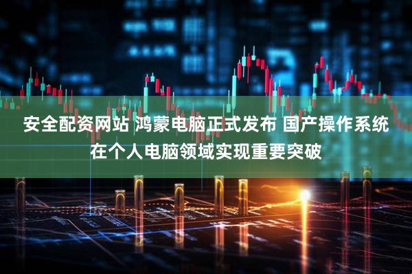 安全配资网站 鸿蒙电脑正式发布 国产操作系统在个人电脑领域实现重要突破