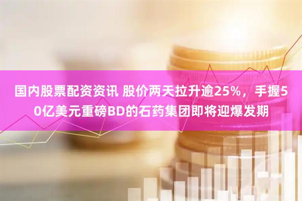 国内股票配资资讯 股价两天拉升逾25%，手握50亿美元重磅BD的石药集团即将迎爆发期