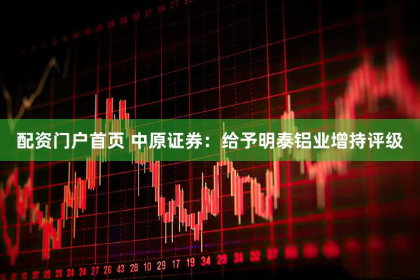 配资门户首页 中原证券：给予明泰铝业增持评级