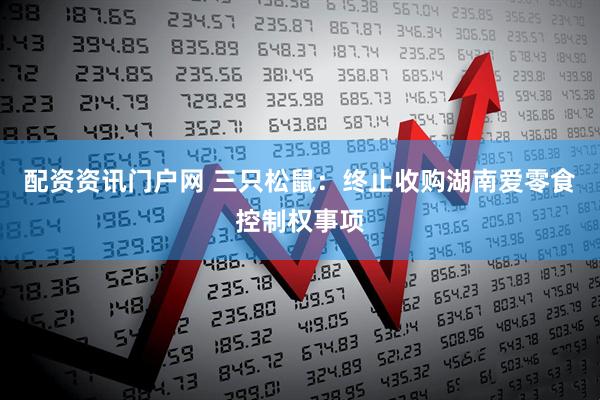 配资资讯门户网 三只松鼠：终止收购湖南爱零食控制权事项