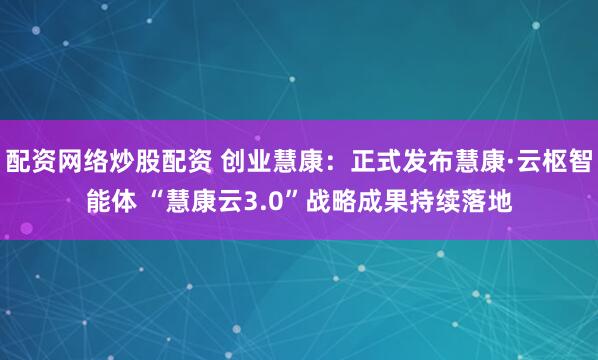 配资网络炒股配资 创业慧康：正式发布慧康·云枢智能体 “慧康云3.0”战略成果持续落地