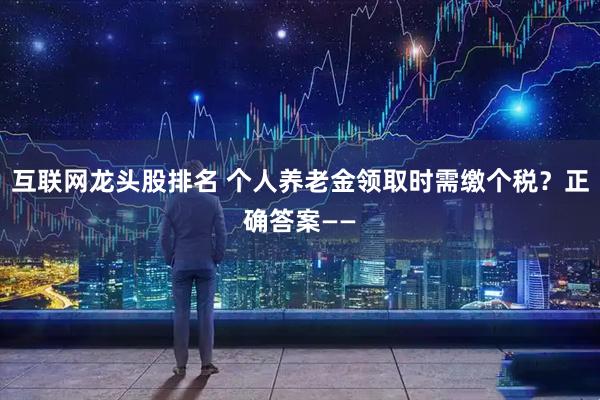 互联网龙头股排名 个人养老金领取时需缴个税？正确答案——