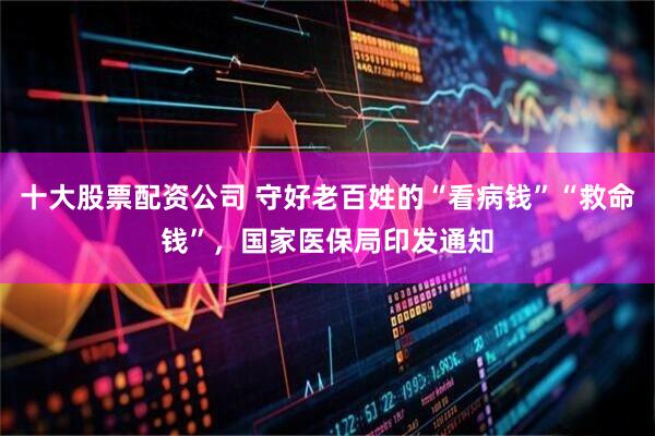 十大股票配资公司 守好老百姓的“看病钱”“救命钱”，国家医保局印发通知