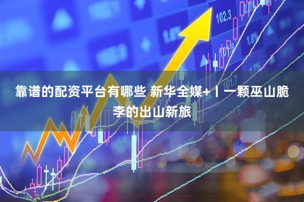 靠谱的配资平台有哪些 新华全媒+丨一颗巫山脆李的出山新旅