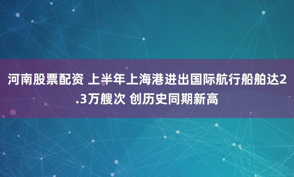河南股票配资 上半年上海港进出国际航行船舶达2.3万艘次 创历史同期新高