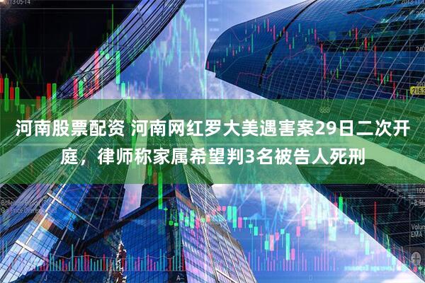 河南股票配资 河南网红罗大美遇害案29日二次开庭，律师称家属希望判3名被告人死刑