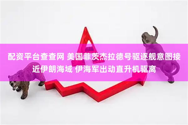 配资平台查查网 美国菲茨杰拉德号驱逐舰意图接近伊朗海域 伊海军出动直升机驱离