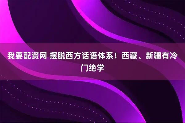 我要配资网 摆脱西方话语体系！西藏、新疆有冷门绝学