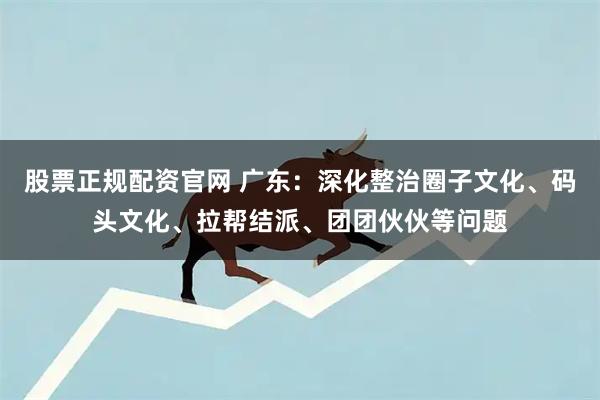股票正规配资官网 广东：深化整治圈子文化、码头文化、拉帮结派、团团伙伙等问题
