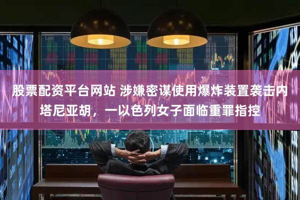 股票配资平台网站 涉嫌密谋使用爆炸装置袭击内塔尼亚胡，一以色列女子面临重罪指控