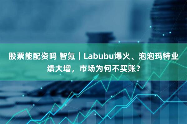股票能配资吗 智氪｜Labubu爆火、泡泡玛特业绩大增，市场为何不买账？
