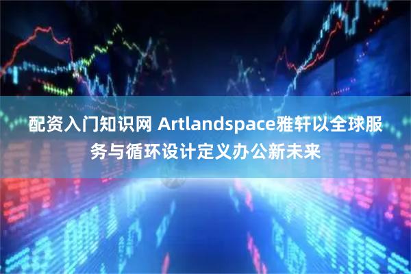 配资入门知识网 Artlandspace雅轩以全球服务与循环设计定义办公新未来