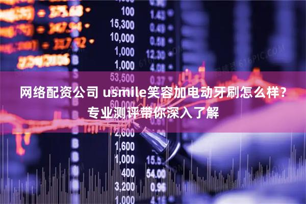 网络配资公司 usmile笑容加电动牙刷怎么样？专业测评带你深入了解