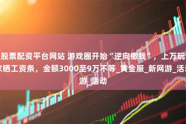 股票配资平台网站 游戏圈开始“逆向撒钱”，上万玩家晒工资条，金额3000至9万不等_黄金服_新网游_活动