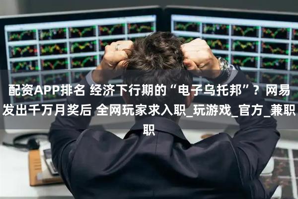 配资APP排名 经济下行期的“电子乌托邦”？网易发出千万月奖后 全网玩家求入职_玩游戏_官方_兼职