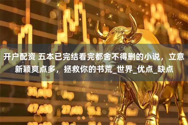 开户配资 五本已完结看完都舍不得删的小说，立意新颖爽点多，拯救你的书荒_世界_优点_缺点