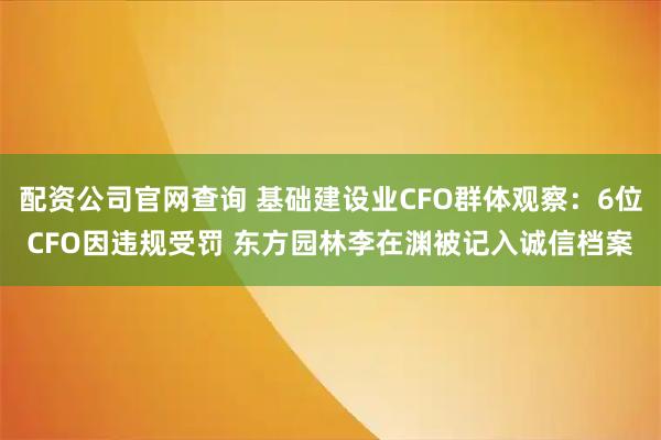 配资公司官网查询 基础建设业CFO群体观察：6位CFO因违规受罚 东方园林李在渊被记入诚信档案