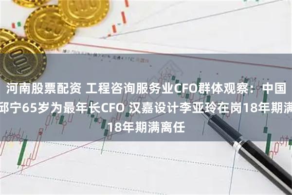 河南股票配资 工程咨询服务业CFO群体观察：中国瑞林邱宁65岁为最年长CFO 汉嘉设计李亚玲在岗18年期满离任