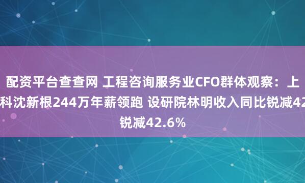 配资平台查查网 工程咨询服务业CFO群体观察：上海建科沈新根244万年薪领跑 设研院林明收入同比锐减42.6%