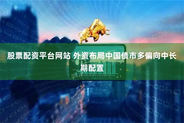 股票配资平台网站 外资布局中国债市多偏向中长期配置
