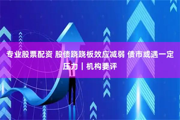 专业股票配资 股债跷跷板效应减弱 债市或遇一定压力｜机构要评